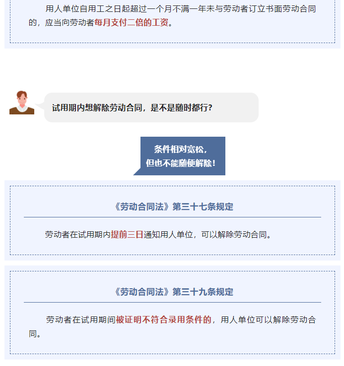 厍 人 单 位 自 用 工 之 日 起 超 过 一 个 月 不 满 一 年 耒 与 劳 动 者 订 立 书 面 劳 动 合 同 
的 ， 应 当 向 劳 动 者 月 支 付 二 倍 的 工 资 。 
试 用 期 内 患 解 除 劳 动 合 同 ， 是 不 是 随 时 都 行 ？ 
条 件 相 对 宽 忪 ， 
但 也 不 能 便 解 除 ！ 
《 劳 动 合 同 法 》 第 三 十 七 条 规 定 
劳 动 者 在 厍 期 内 悍 前 三 日 涌 知 厍 人 单 位 ， 可 以 解 除 劳 动 合 同 。 
《 劳 动 合 同 法 》 第 三 十 九 条 规 定 
劳 动 者 在 试 厍 间 被 证 明 不 符 合 录 用 条 件 的 ， 厍 人 单 位 可 以 解 除 劳 动 台 
同 。 